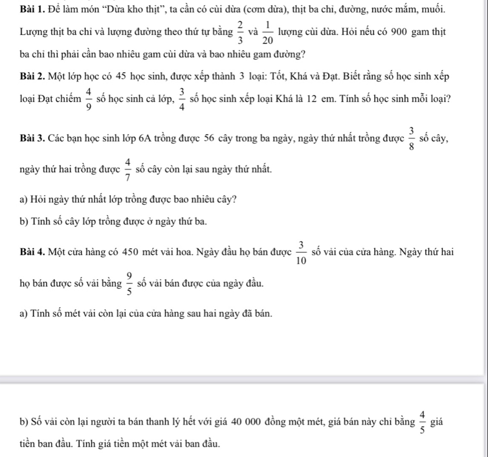 Để làm món “Dừa kho thịt”, ta cần có cùi dừa (cơm dừa), thịt ba chi, đường, nước mắm, muối.
Lượng thịt ba chỉ và lượng đường theo thứ tự bằng  2/3  và  1/20  lượng cùi dừa. Hỏi nếu có 900 gam thịt
ba chỉ thì phải cần bao nhiêu gam cùi dừa và bao nhiêu gam đường?
Bài 2. Một lớp học có 45 học sinh, được xếp thành 3 loại: Tốt, Khá và Đạt. Biết rằng số học sinh xếp
loại Đạt chiếm  4/9  số học sinh cả lớp,  3/4  số học sinh xếp loại Khá là 12 em. Tính số học sinh mỗi loại?
Bài 3. Các bạn học sinh lớp 6A trồng được 56 cây trong ba ngày, ngày thứ nhất trồng được  3/8  số cây,
ngày thứ hai trồng được  4/7  số cây còn lại sau ngày thứ nhất.
a) Hỏi ngày thứ nhất lớp trồng được bao nhiêu cây?
b) Tính số cây lớp trồng được ở ngày thứ ba.
Bài 4. Một cửa hàng có 450 mét vải hoa. Ngày đầu họ bán được  3/10  số vải của cửa hàng. Ngày thứ hai
họ bán được số vải bằng  9/5  số vải bán được của ngày đầu.
a) Tính số mét vải còn lại của cửa hàng sau hai ngày đã bán.
b) Số vải còn lại người ta bán thanh lý hết với giá 40 000 đồng một mét, giá bán này chỉ bằng  4/5  giá
tiền ban đầu. Tính giá tiền một mét vải ban đầu.