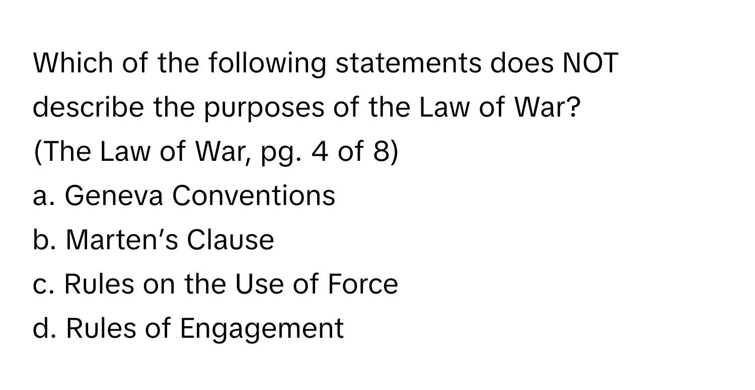 Which of the following statements does NOT describe the purposes of the Law of War? 

(The Law of War, pg. 4 of 8)

a. Geneva Conventions 
b. Marten’s Clause 
c. Rules on the Use of Force 
d. Rules of Engagement