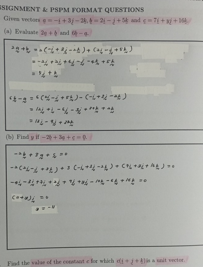 SSIGNMENT & PSPM FORMAT QUESTIONS 
Given vectors _ a=-_ i+3j-2k, _ b=2_ i-j+5_ k and _ c=7_ i+yj+16_ k. 
(a) Evaluate 2_ a+_ b and 6_ b-_ a.
b=2(-i+3j-2k)+
=-2i+2j+6j-j-4k
=5j+k
6b-q=6(2i-j+5k)-(-i+3j-2k)
=12i+i-6j-3j+20k+2k
=13j-9j+37k
(b) Find y if -2_ b+3_ a+c=0.
=c
7i+9j+ (6k)=0
-3i+7i+2j+ _ , 
Ay) 
Find the value of the constant c for which c(i+j+k) is a unit vector.