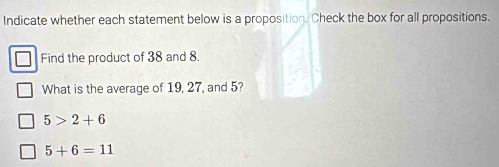 Indicate whether each statement below is a proposition. Check the box for all propositions. 
Find the product of 38 and 8. 
What is the average of 19, 27, and 5?
5>2+6
5+6=11