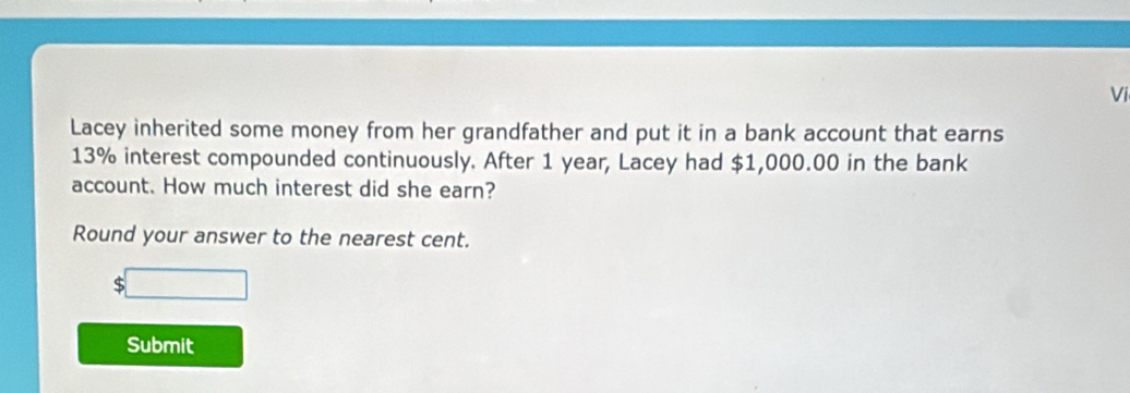 Vi 
Lacey inherited some money from her grandfather and put it in a bank account that earns
13% interest compounded continuously. After 1 year, Lacey had $1,000.00 in the bank 
account. How much interest did she earn? 
Round your answer to the nearest cent. 
S 
Submit