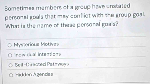 Sometimes members of a group have unstated
personal goals that may conflict with the group goal.
What is the name of these personal goals?
Mysterious Motives
Individual Intentions
Self-Directed Pathways
Hidden Agendas