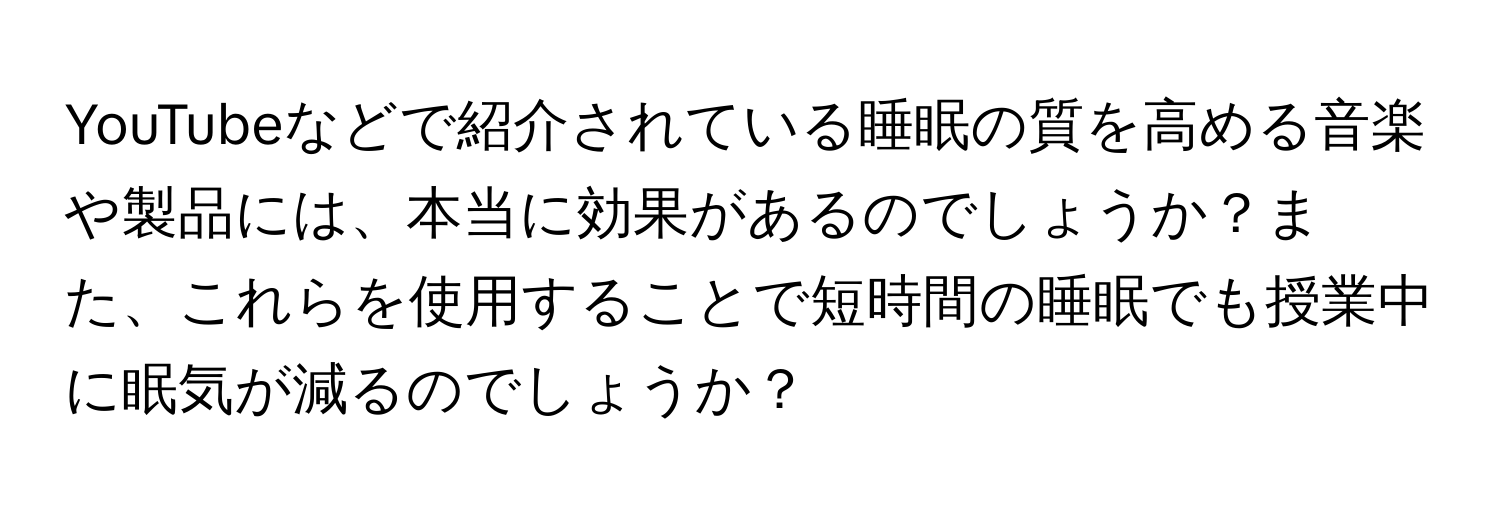 YouTubeなどで紹介されている睡眠の質を高める音楽や製品には、本当に効果があるのでしょうか？また、これらを使用することで短時間の睡眠でも授業中に眠気が減るのでしょうか？