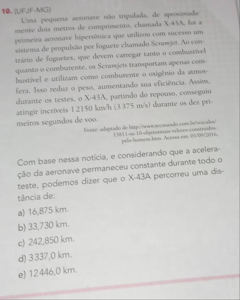 (UFJF-MG)
Uma pequena aeronave não tripulada, de aproximada-
mente dois metros de comprimento, chamada X-43A, foi a
primeira aeronave hipersônica que utilizou com sucesso um
sistema de propulsão por foguete chamado Scramjet. Ao con-
trário de foguetes, que devem carregar tanto o combustível
quanto o comburente, os Scramjets transportam apenas com-
bustível e utilizam como comburente o oxigênio da atmos-
fera. Isso reduz o peso, aumentando sua eficiência. Assim,
durante os testes, o X-43A, partindo do repouso, conseguiu
atingir incríveis 1 2150 km/h (3 375 m/s) durante os dez pri-
meiros segundos de voo.
Fonte: adaptado de http://www.tecmundo.com.br/veiculos/
13811-os-10-objetosmaís-velozes-construídos-
pelo-homem.htm. Acesso em: 01/09/2016.
Com base nessa notícia, e considerando que a acelera-
ção da aeronave permaneceu constante durante todo o
teste, podemos dizer que o X-43A percorreu uma dis-
tância de:
a) 16,875 km.
b) 33,730 km.
c) 242,850 km.
d) 3337,0 km.
e) 12446,0 km.