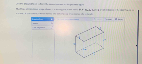 Use the drawling tools to form the correct answer on the provided figure. 
The three-dimensional shape shown is a rectangular prism. Points U, V, W, X, Y, and Z are all midpoints of the edge they are on 
Connect 4 points which would form a two-dimensional cross section of a rectangle. 
Drawing Tools Chick ot à 1015 to begin đdewng Rese 
Und 
Select 
Line Segment