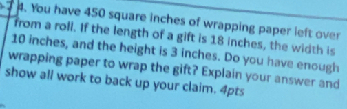 You have 450 square inches of wrapping paper left over 
from a roll. If the length of a gift is 18 inches, the width is
10 inches, and the height is 3 inches. Do you have enough 
wrapping paper to wrap the gift? Explain your answer and 
show all work to back up your claim. 4pts