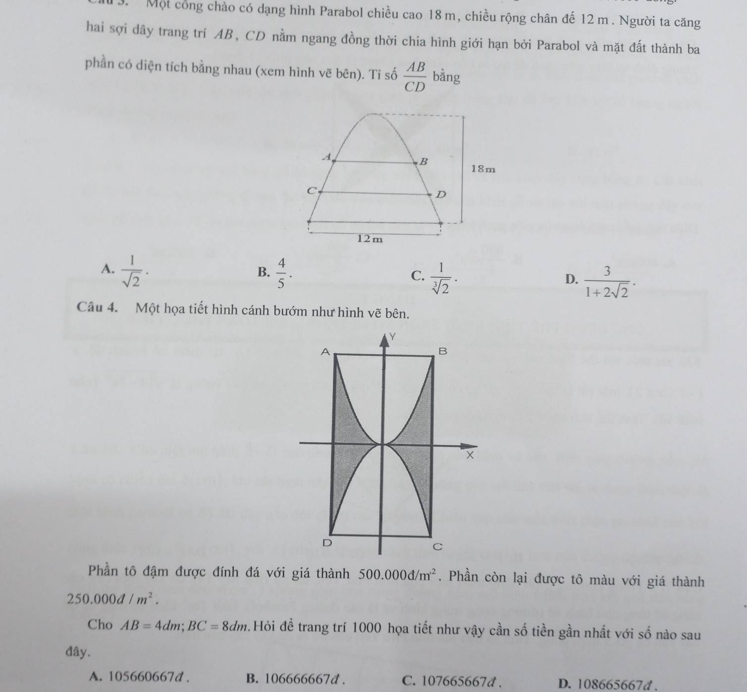 Một công chào có dạng hình Parabol chiều cao 18 m, chiều rộng chân đế 12 m. Người ta căng
hai sợi dây trang trí AB, CD nằm ngang đồng thời chia hình giới hạn bởi Parabol và mặt đất thành ba
phần có diện tích bằng nhau (xem hình vẽ bên). Ti số  AB/CD  bằng
A.  1/sqrt(2) .  4/5 .  1/sqrt[3](2) .  3/1+2sqrt(2) . 
B.
C.
D.
Câu 4. Một họa tiết hình cánh bướm như hình vẽ bên.
Phần tô đậm được đính đá với giá thành 500.000d/m^(,2). Phần còn lại được tô màu với giá thành
250.000d/m^2. 
Cho AB=4dm; BC=8dm. Hỏi để trang trí 1000 họa tiết như vậy cần số tiền gần nhất với số nào sau
đây.
A. 105660667d. B. 106666667đ. C. 107665667đ. D. 108665667d.