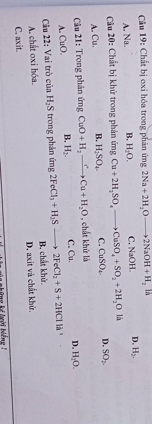 Chất bị oxi hóa trong phản ứng 2Na+2H_2Oto 2NaOH+H_2 là
A. Na. C. NaOH.
D. H_2.
B. H_2O. 
Câu 20: Chất bị khử trong phản ứng Cu+2H_2SO_4to CuSO_4+SO_2+2H_2O là
D. SO_2.
A. Cu.
B. H_2SO_4.
C. CuSO_4. 
Câu 21: Trong phản ứng CuO+H_2xrightarrow t°Cu+H_2O , chất khử là
A. CuO. B. H_2.
C. Cu.
D. H_2O. 
Câu 22: Vai trò của H_2S trong phản ứng 2FeCl_3+H_2Sto 2FeCl_2+S+2HCl là
A. chất oxi hóa. B. chất khử.
D. axit và chất khử.
C. axit.
nsủg những kể lười biếng !