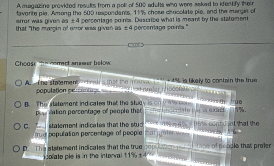 A magazine provided results from a poll of 500 adults who were asked to identify their
favorite pie. Among the 500 respondents, 11% chose chocolate pie, and the margin of
error was given as ±4 percentage points. Describe what is meant by the statement
that "the margin of error was given as ± 4 percentage points."
Choose the correct answer below.
A. The statement odit that the interval 3 + 4% is likely to contain the true 
population percentag
B. The statement indicates that the study is on ay
ue
popilation percentage of people that chocolate ole is exact 1%.
C. statement indicates that the stud -4% =96 % contident that the
true population percentage of people that efr
D. The statement indicates that the true population nae of people that prefer 
colate pie is in the interval 11% ± 4