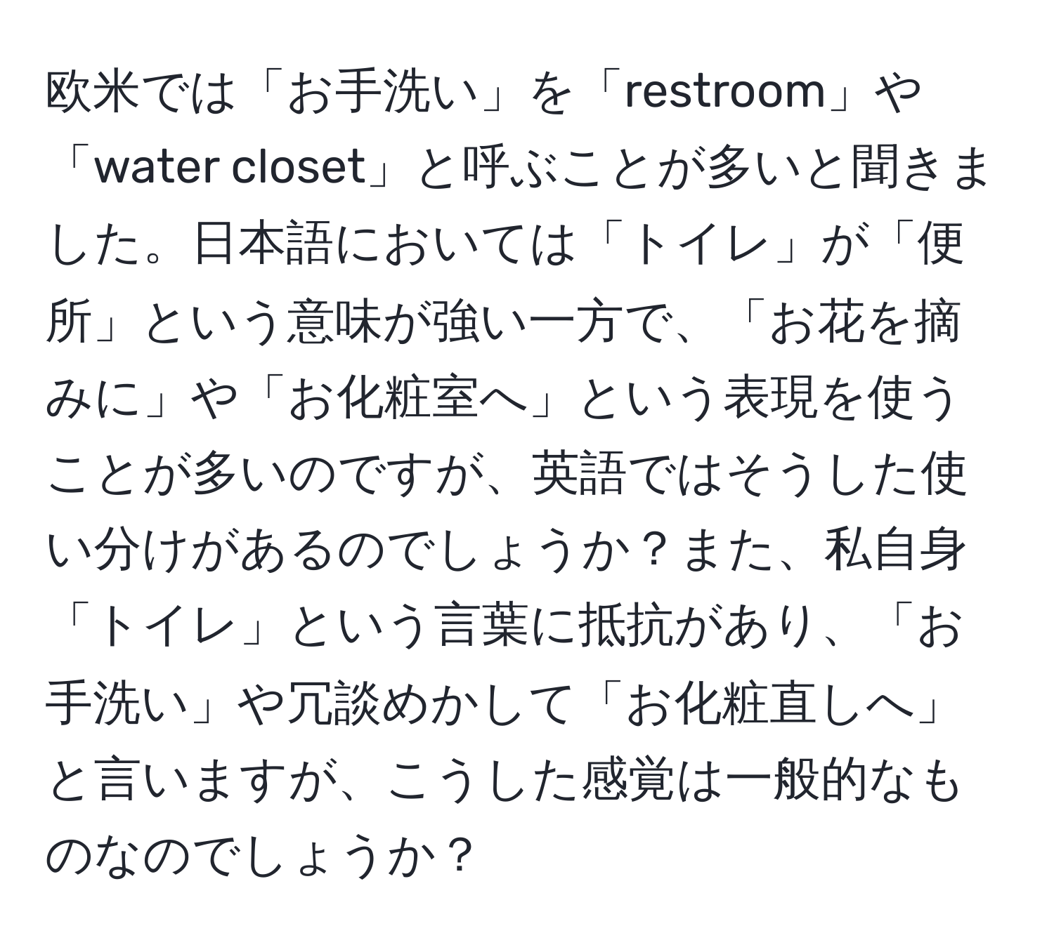 欧米では「お手洗い」を「restroom」や「water closet」と呼ぶことが多いと聞きました。日本語においては「トイレ」が「便所」という意味が強い一方で、「お花を摘みに」や「お化粧室へ」という表現を使うことが多いのですが、英語ではそうした使い分けがあるのでしょうか？また、私自身「トイレ」という言葉に抵抗があり、「お手洗い」や冗談めかして「お化粧直しへ」と言いますが、こうした感覚は一般的なものなのでしょうか？