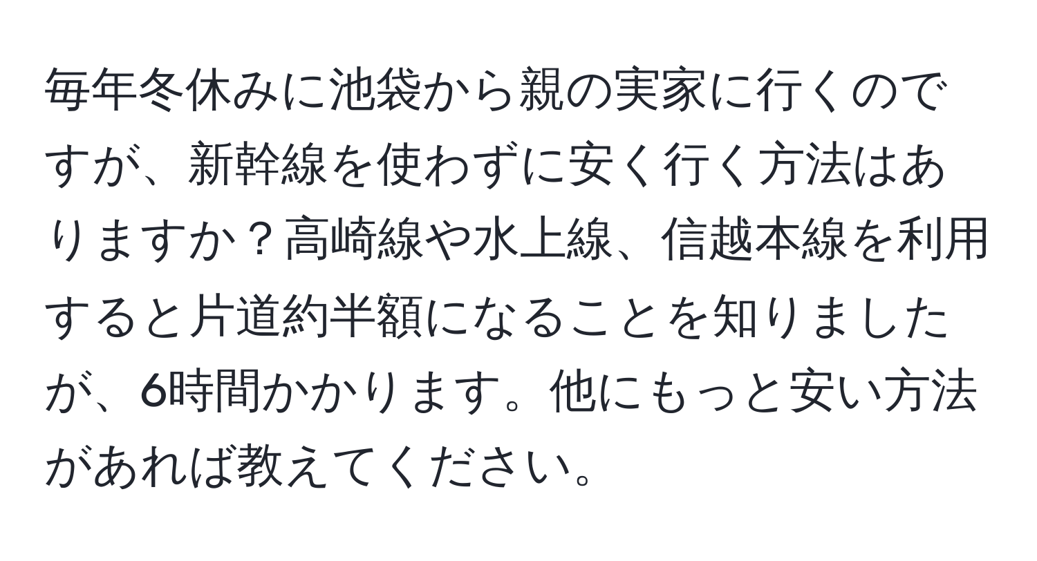 毎年冬休みに池袋から親の実家に行くのですが、新幹線を使わずに安く行く方法はありますか？高崎線や水上線、信越本線を利用すると片道約半額になることを知りましたが、6時間かかります。他にもっと安い方法があれば教えてください。