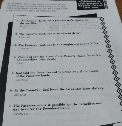 our 
The Old Testament Paisover lamb clealy pointed to Chrim, the New 
Testament Pasower Lams, who would be sxcrificed to save all people. the an d 
c r 
Read about the Passover lamb and then, using the suggested passages. 
explain how Jesus is the perfect and final Passover Lamk. mb. Jesus. 
t. The Passover lamb was a year-old male chosen for 
the sacri fic . 
2. The Passover lamb was to be without defect. 
l Peter 1:18,19
3. The Passover lamb was to be slaughtered as a sacrifice. 
1 Carinthiens 5:7
4. When God saw the blood of the Passover lamb, he saved 
the Israclites from death. 
1 John 17
a 
5. God told the Israelites not to break any of the bones a 
of the Passover lamb. 
John 19:33.36
D 

6. At the Passover, God freed the Israelites from slavery. 
a 
John 8 : 34, 36
7. The Passover made it possible for the Israclites one 
day to enter the Promised Land. 
2 Timothy 4:18