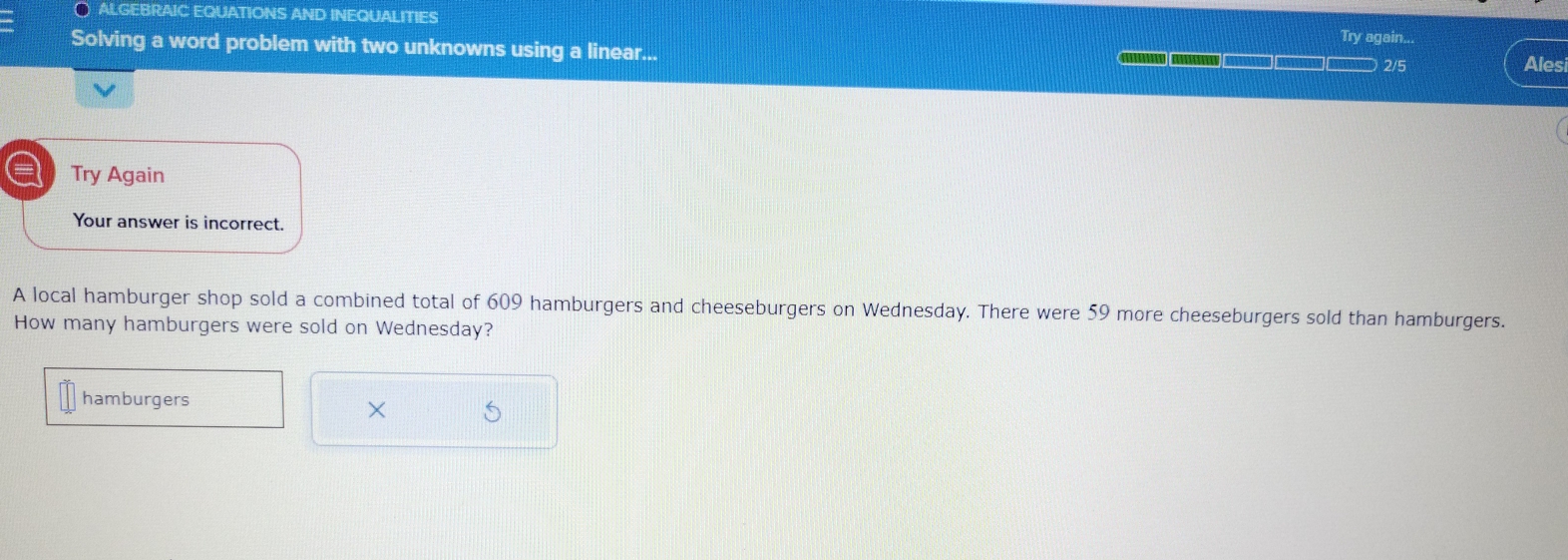 ALGEBRAIC EQUATIONS AND INEQUALITIES Try again... 
Solving a word problem with two unknowns using a linear...
2/5 Ales 
a Try Again 
Your answer is incorrect. 
A local hamburger shop sold a combined total of 609 hamburgers and cheeseburgers on Wednesday. There were 59 more cheeseburgers sold than hamburgers. 
How many hamburgers were sold on Wednesday? 
hamburgers 
×