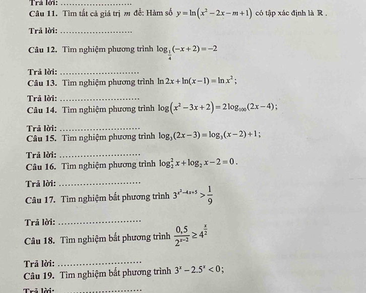 Trå lời:_ 
Câu 11. Tìm tất cả giá trị m để: Hàm số y=ln (x^2-2x-m+1) có tập xác định là R . 
Trả lời:_ 
Câu 12. Tìm nghiệm phương trình log _ 1/4 (-x+2)=-2
Trả lời:_ 
Câu 13. Tìm nghiệm phương trình ln 2x+ln (x-1)=ln x^2; 
Trả lời:_ 
Câu 14. Tìm nghiệm phương trình log (x^2-3x+2)=2log _100(2x-4). 
Trả lời:_ 
Câu 15. Tìm nghiệm phương trình log _3(2x-3)=log _3(x-2)+1; 
Trả lời:_ 
Câu 16. Tìm nghiệm phương trình log _2^(2x+log _2)x-2=0. 
Trả lời:_ 
Câu 17. Tìm nghiệm bất phương trình 3^(x^2)-4x+5> 1/9 
Trả lời: 
_ 
Câu 18. Tìm nghiệm bất phương trình  (0,5)/2^(x-2) ≥ 4^(frac x)2
Trả lời:_ 
Câu 19. Tìm nghiệm bất phương trình 3^x-2.5^x<0</tex> : 
Trả lời:_