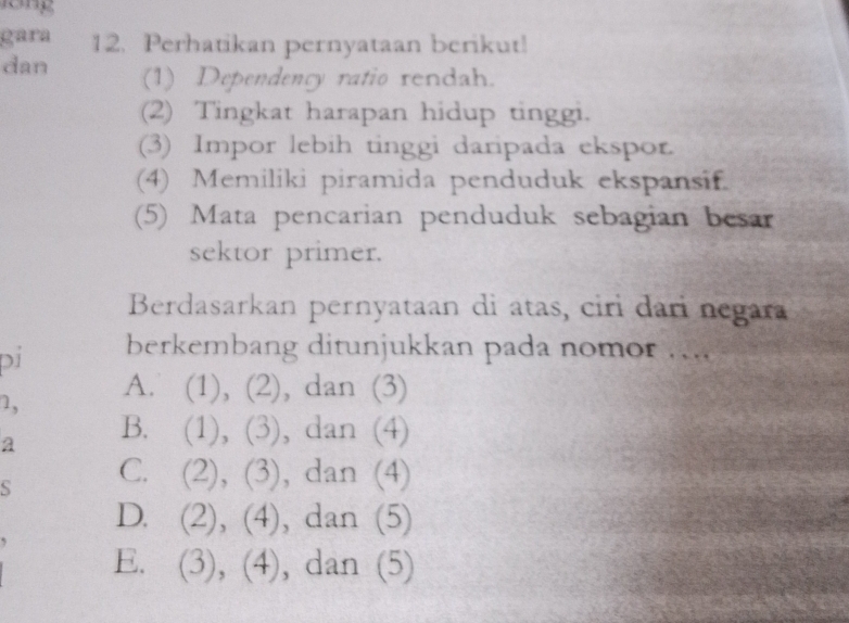 gara 12. Perhatikan pernyataan berikut!
dan (1) Dependency ratio rendah.
(2) Tingkat harapan hidup tinggi.
(3) Impor lebih tinggi daripada ekspor.
(4) Memiliki piramida penduduk ekspansif.
(5) Mata pencarian penduduk sebagian besar
sektor primer.
Berdasarkan pernyataan di atas, ciri dari negara
pí berkembang ditunjukkan pada nomor ....
1, A. (1), (2), dan (3)
a B. (1), (3), dan (4)
S C. (2), (3), dan (4)
D. (2), (4), dan (5)
E. (3), (4), dan (5)