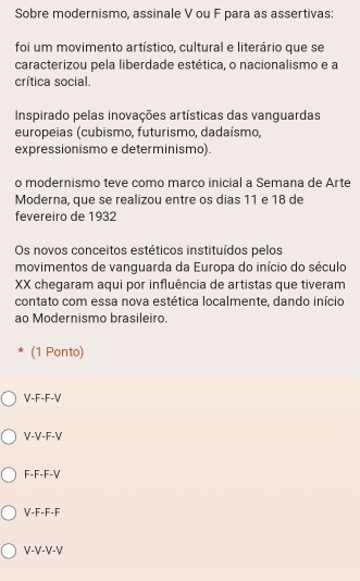 Sobre modernismo, assinale V ou F para as assertivas:
foi um movimento artístico, cultural e literário que se
caracterizou pela liberdade estética, o nacionalismo e a
crítica social.
Inspirado pelas inovações artísticas das vanguardas
europeias (cubismo, futurismo, dadaísmo,
expressionismo e determinismo).
o modernismo teve como marco inicial a Semana de Arte
Moderna, que se realizou entre os dias 11 e 18 de
fevereiro de 1932
Os novos conceitos estéticos instituídos pelos
movimentos de vanguarda da Europa do início do século
XX chegaram aqui por influência de artistas que tiveram
contato com essa nova estética localmente. dando início
ao Modernismo brasileiro.
* (1 Ponto)
V-F-F-V
V-V-F-V
F-F-F-V
V-F-F-F
V-V-V-V