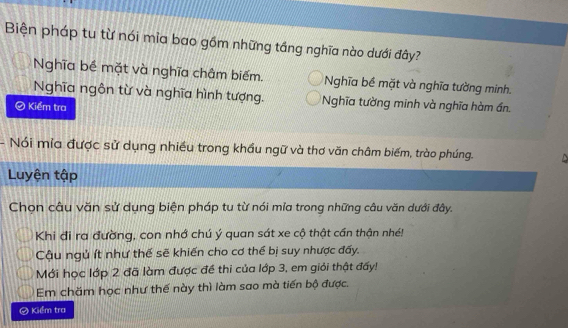 Biện pháp tu từ nói mìa bao gồm những tầng nghĩa nào dưới đây?
Nghĩa bề mặt và nghĩa châm biếm. Nghĩa bề mặt và nghĩa tường minh.
Nghĩa ngôn từ và nghĩa hình tượng. Nghĩa tường minh và nghĩa hàm ần.
D Kiểm tra
Nói mia được sử dụng nhiều trong khầu ngữ và thơ văn châm biếm, trào phúng.
Luyện tập
Chọn câu văn sử dụng biện pháp tu từ nói mĩa trong những câu văn dưới đây.
Khi đi ra đường, con nhớ chú ý quan sát xe cộ thật cần thận nhé!
Cậu ngủ ít như thế sẽ khiến cho cơ thể bị suy nhược đấy.
Mới học lớp 2 đã làm được đề thi của lớp 3, em giỏi thật đấy!
Em chăm học như thế này thì làm sao mà tiến bộ được.
# Kiểm tra