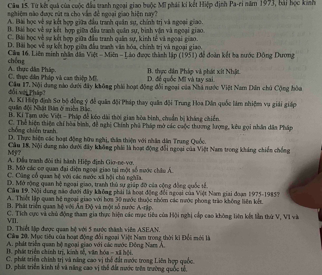 Từ kết quả của cuộc đấu tranh ngoại giao buộc Mĩ phải kí kết Hiệp định Pa-ri năm 1973, bài học kinh
nghiệm nào được rút ra cho vấn đề ngoại giao hiện nay?
A. Bài học về sự kết hợp giữa đấu tranh quân sự, chính trị và ngoại giao.
B. Bài học về sự kết hợp giữa đấu tranh quân sự, binh vận và ngoại giao.
C. Bài học về sự kết hợp giữa đấu tranh quân sự, kinh tế và ngoại giao.
D. Bài học về sự kết hợp giữa đấu tranh văn hóa, chính trị và ngoại giao.
Câu 16. Liên minh nhân dân Việt - Miên - Lào được thành lập (1951) để đoàn kết ba nước Đông Dương
chống
A. thực dân Pháp. B. thực dân Pháp và phát xít Nhật.
C. thực dân Pháp và can thiệp Mĩ. D. đế quốc Mĩ và tay sai.
Câu 17. Nội dung nào dưới đây không phải hoạt động đối ngoại của Nhà nước Việt Nam Dân chủ Cộng hòa
đối với Pháp?
A. Kí Hiệp định Sơ bộ đồng ý để quân đội Pháp thay quân đội Trung Hoa Dân quốc làm nhiệm vụ giải giáp
quân đội Nhật Bản ở miền Bắc.
B. Kí Tạm ước Việt - Pháp để kéo dài thời gian hòa bình, chuẩn bị kháng chiến.
C. Thể hiện thiện chí hòa bình, đề nghị Chính phủ Pháp mở các cuộc thương lượng, kêu gọi nhân dân Pháp
chống chiến tranh.
D. Thực hiện các hoạt động hữu nghị, thân thiện với nhân dân Trung Quốc.
Câu 18. Nội dung nào dưới đây không phải là hoạt động đổi ngoại của Việt Nam trong kháng chiến chống
Mỹ?
A. Đấu tranh đòi thi hành Hiệp định Giơ-ne-vơ.
B. Mở các cơ quan đại diện ngoại giao tại một số nước châu Á.
C. Cùng cố quan hệ với các nước xã hội chủ nghĩa.
D. Mở rộng quan hệ ngoại giao, tranh thủ sự giúp đỡ của cộng đồng quốc tế.
Câu 19. Nội dung nào dưới đây không phải là hoạt động đối ngoại của Việt Nam giai đoạn 1975-1985?
A. Thiết lập quan hệ ngoại giao với hơn 30 nước thuộc nhóm các nước phong trào không liên kết.
B. Phát triển quan hệ với Ấn Độ và một số nước A-rập.
C. Tích cực và chủ động tham gia thực hiện các mục tiêu của Hội nghị cấp cao không liên kết lần thứ V, VI và
VII.
D. Thiết lập được quan hệ với 5 nước thành viên ASEAN.
Câu 20. Mục tiêu của hoạt động đối ngoại Việt Nam trong thời kì Đổi mới là
A. phát triển quan hệ ngoại giao với các nước Đông Nam Á.
B. phát triển chính trị, kinh tế, văn hóa - xã hội.
C. phát triển chính trị và nâng cao vị thế đất nước trong Liên hợp quốc.
D. phát triển kinh tế và nâng cao vị thế đất nước trên trường quốc tế.