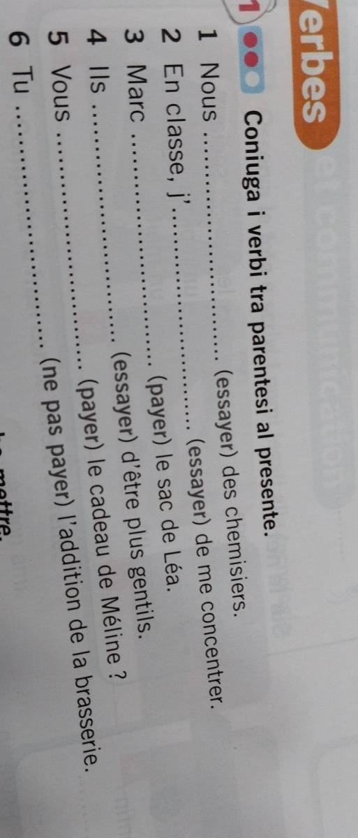 Verbes 
1 
Coniuga i verbi tra parentesi al presente. 
(essayer) des chemisiers. 
_ 
1 Nous 
_(essayer) de me concentrer. 
2 En classe, j' 
(payer) le sac de Léa. 
3 Marc 
_ 
4 Ils _(essayer) d'être plus gentils. 
(payer) le cadeau de Méline ? 
_ 
5 Vous 
_(ne pas payer) l'addition de la brasserie. 
6 Tu