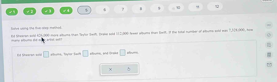 3
5 6 7 8 9 10 11 12
∞
Solve using the five-step method.
Ed Sheeran sold 426,000 more albums than Taylor Swift. Drake sold 112,000 fewer albums than Swift. If the total number of albums sold was 7,328,000, how
many albums did e artist sell?
Ed Sheeran sold □ albums, Taylor Swift □ albums, and Drake □ albums.
×