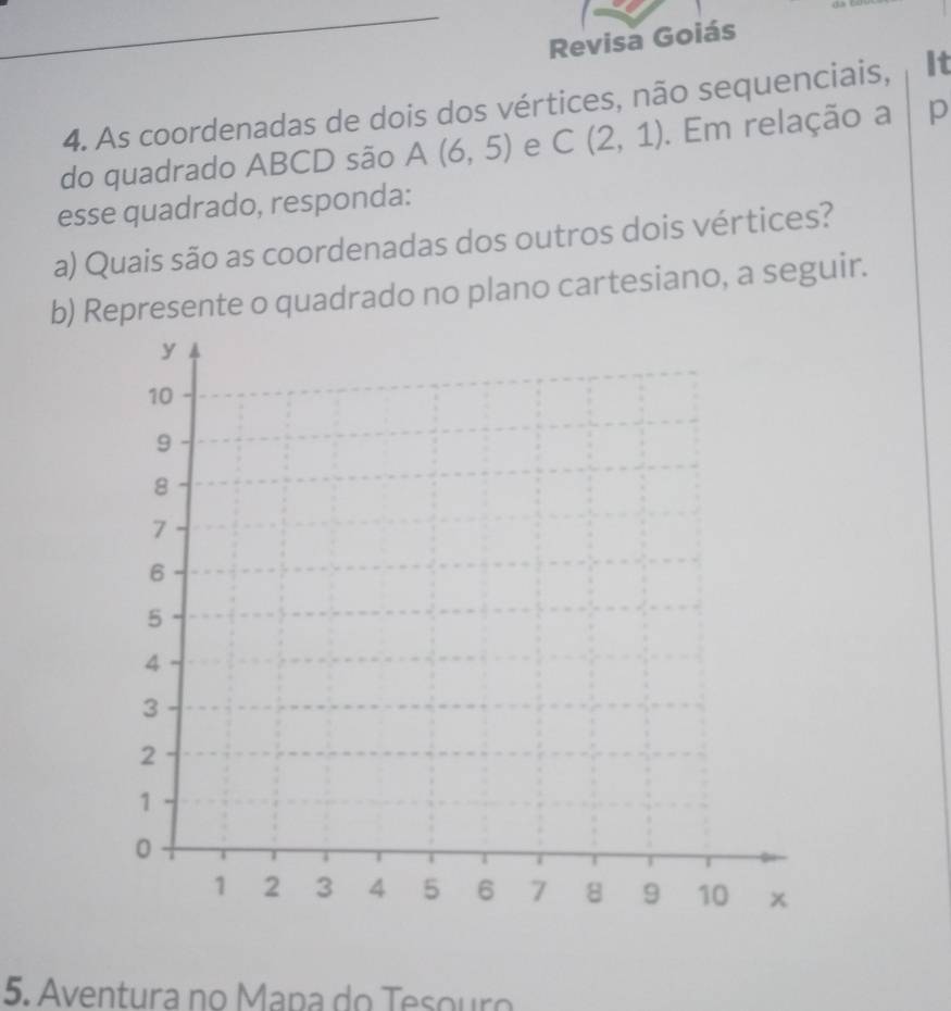 Revisa Goiás 
4. As coordenadas de dois dos vértices, não sequenciais, It 
do quadrado ABCD são A(6,5) e C(2,1). Em relação a p 
esse quadrado, responda: 
a) Quais são as coordenadas dos outros dois vértices? 
b) Represente o quadrado no plano cartesiano, a seguir. 
5. Aventura no Mapa do Tesouro