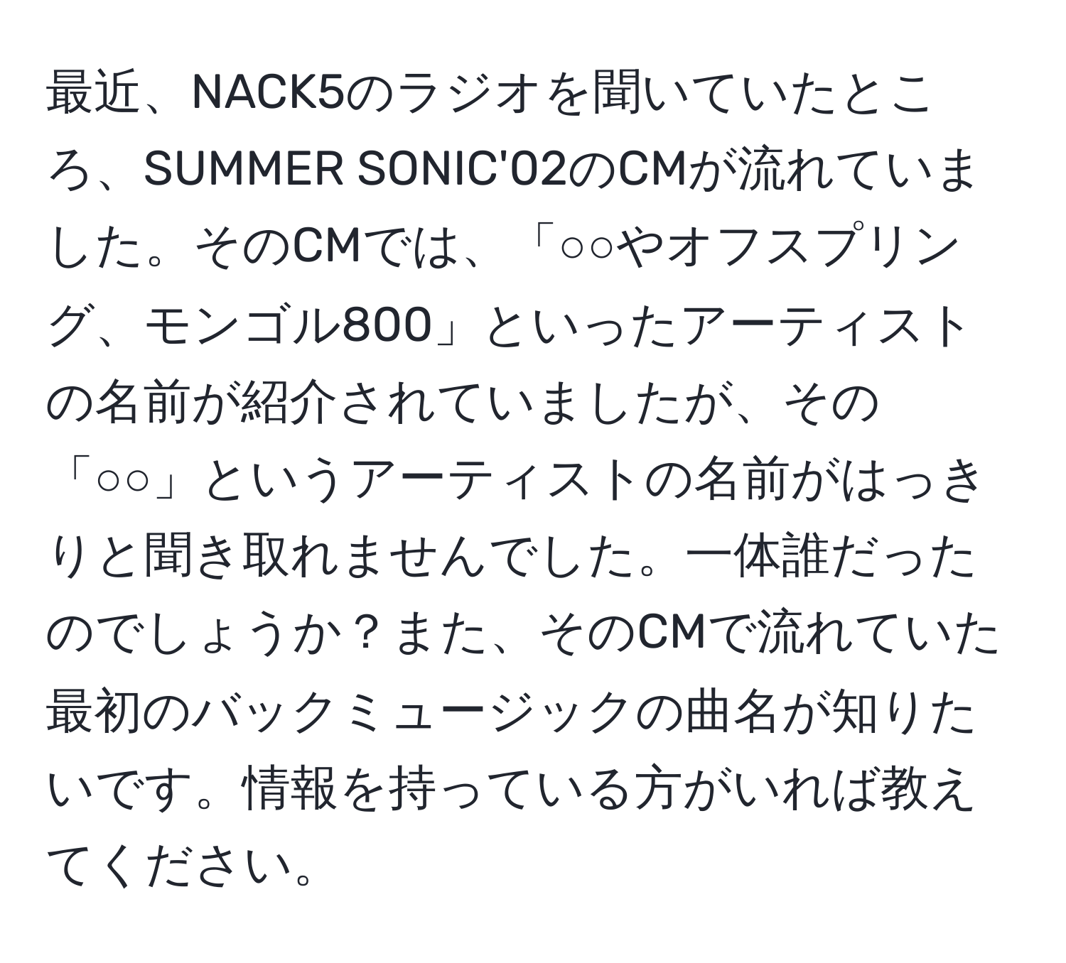 最近、NACK5のラジオを聞いていたところ、SUMMER SONIC'02のCMが流れていました。そのCMでは、「○○やオフスプリング、モンゴル800」といったアーティストの名前が紹介されていましたが、その「○○」というアーティストの名前がはっきりと聞き取れませんでした。一体誰だったのでしょうか？また、そのCMで流れていた最初のバックミュージックの曲名が知りたいです。情報を持っている方がいれば教えてください。