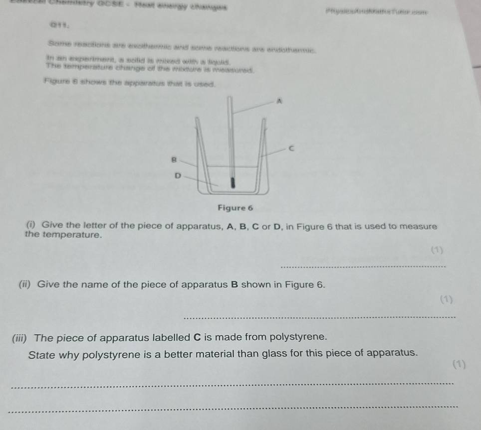 Chamstry GCSE - Heal cheray chanaes 
a”. 
Some resctions are exothermic and some reacions are endotheric. 
In an exparment, a soild is miked witth a lquld. 
The temperature change of the mixture is measured. 
Figure 6 shows the apparatus that is used. 
A 
C 
B 
D 
Figure 6 
(i) Give the letter of the piece of apparatus, A, B, C or D, in Figure 6 that is used to measure 
the temperature. 
(1) 
_ 
(ii) Give the name of the piece of apparatus B shown in Figure 6. 
(1) 
_ 
(iii) The piece of apparatus labelled C is made from polystyrene. 
State why polystyrene is a better material than glass for this piece of apparatus. 
(1) 
_ 
_