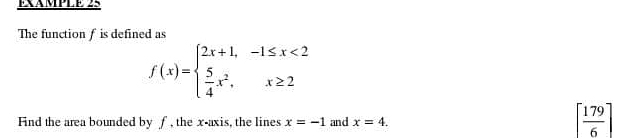 EXAMPLE 25 
The function f is defined as
f(x)=beginarrayl 2x+1,-1≤ x<2  5/4 x^2,x≥ 2endarray.
Fnd the area bounded by f, the x-axis, the lines x=-1 and x=4.
[ 179/6 ]