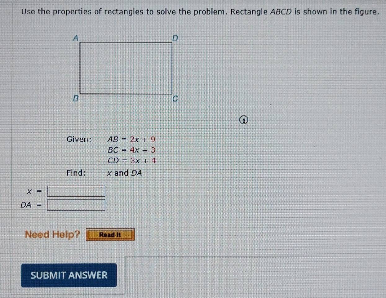 Use the properties of rectangles to solve the problem. Rectangle ABCD is shown in the figure. 
i 
Given: AB=2x+9
BC=4x+3
CD=3x+4
Find: x and DA
x=□
DA=□
Need Help? Read it 
SUBMIT ANSWER