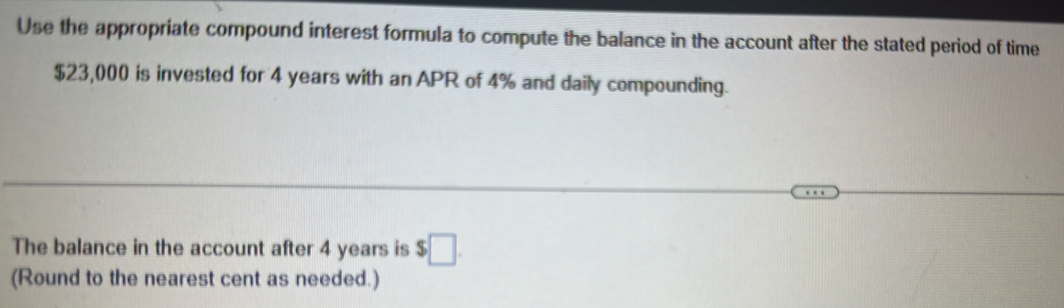 Use the appropriate compound interest formula to compute the balance in the account after the stated period of time
$23,000 is invested for 4 years with an APR of 4% and daily compounding. 
The balance in the account after 4 years is $□. 
(Round to the nearest cent as needed.)