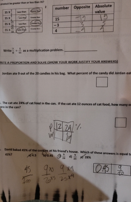 product be greater than or less than 35?
Write  7/8 /  5/11  as a multiplication problem._
RITE A PROPORTION AND SOLVE (SHOW YOUR WORK JUSTIFY YOUR ANSWERS)
Jordan ate 9 out of the 20 candies in his bag. What percent of the candy did Jordan ea
. The cat ate 24% of cat food in the can. If the cat ate 12 ounces of cat food, how many o
ere in the can?
David baked 45% of the cookies at his friend’s house. Which of these answers is equal t
45%? a) 4.5 b) 0.45 a  9/20  d)  9/25  28%