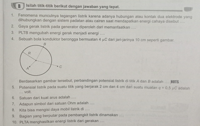 Isilah titik-titik berikut dengan jawaban yang tepat.
1. Fenomena munculnya tegangan listrik karena adanya hubungan atau kontak dua elektrode yang
dihubungkan dengan sistem padatan atau cairan saat mendapatkan energi cahaya disebut ....
2. Gaya gerak listrik pada generator diperoleh dari memanfaatkan ..
3. PLTB mengubah energi gerak menjadi energi .
4. Sebuah bola konduktor berongga bermuatan 4 μC dari jari-jarinya 10 cm seperti gambar.
Berdasarkan gambar tersebut, perbandingan potensial listrik di titik A dan B adalah .... HOTS
5. Potensial listrik pada suatu titik yang berjarak 2 cm dan 4 cm dari suatu muatan q=0,5mu C adalah
... volt.
6. Satuan dari kuat arus adalah …
7. Adapun simbol dari satuan Ohm adalah …..
8. Kita bisa mengisi daya mobil listrik di …
9. Bagian yang berputar pada pembangkit listrik dinamakan …
10. PLTA menghasilkan energi listrik dari gerakan ....