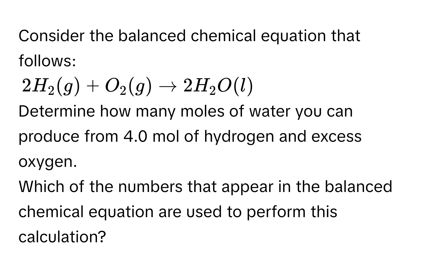 Consider the balanced chemical equation that follows:
$2H_2(g)+O_2(g)to 2H_2O(l)$
Determine how many moles of water you can produce from 4.0 mol of hydrogen and excess oxygen. 
Which of the numbers that appear in the balanced chemical equation are used to perform this calculation?