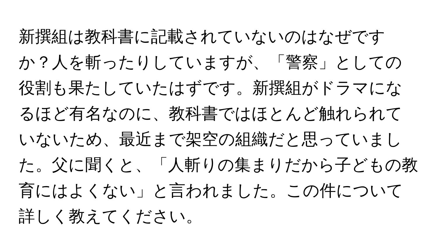 新撰組は教科書に記載されていないのはなぜですか？人を斬ったりしていますが、「警察」としての役割も果たしていたはずです。新撰組がドラマになるほど有名なのに、教科書ではほとんど触れられていないため、最近まで架空の組織だと思っていました。父に聞くと、「人斬りの集まりだから子どもの教育にはよくない」と言われました。この件について詳しく教えてください。