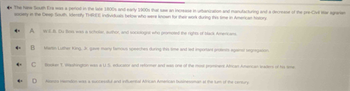 The New South Era was a period in the late 1800s and early 1900s that saw an increase in urbanization and manufacturing and a decrease of the pre-Civil War agrarian
society in the Deep South. Identify THREE individuals below who were known for their work during this time in American history.
A W.E.B. Du Bois was a scholar, author, and sociologist who promoted the rights of black Americans.
B Martin Luther King, Jr. gave many famous speeches during this time and led important protests against segregation.
C Booker T. Washington was a U.S. educator and reformer and was one of the most prominent African American leaders of his time.
Alonzo Hemdon was a successful and influential African American businessman at the turn of the century.