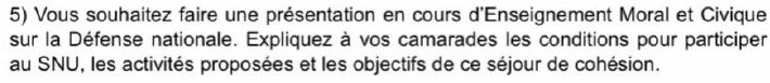 Vous souhaitez faire une présentation en cours d'Enseignement Moral et Civique 
sur la Défense nationale. Expliquez à vos camarades les conditions pour participer 
au SNU, les activités proposées et les objectifs de ce séjour de cohésion.