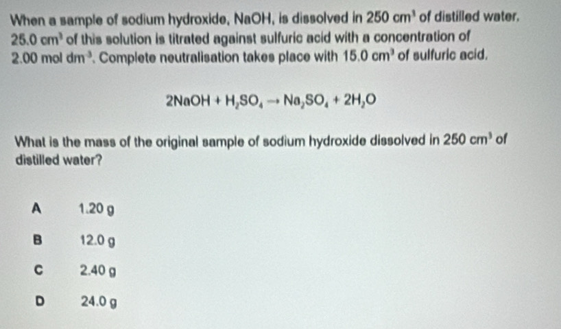 When a sample of sodium hydroxide, NaOH, is dissolved in 250cm^3 of distilled water.
25.0cm^3 of this solution is titrated against sulfuric acid with a concentration of
2.00moldm^(-3). Complete neutralisation takes place with 15.0cm^3 of sulfuric acid.
2NaOH+H_2SO_4to Na_2SO_4+2H_2O
What is the mass of the original sample of sodium hydroxide dissolved in 250cm^3 of
distilled water?
A 1.20 g
B 12.0 g
C 2.40 g
D 24.0 g