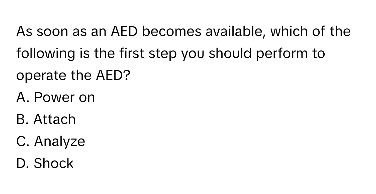 As soon as an AED becomes available, which of the following is the first step you should perform to operate the AED?

A. Power on
B. Attach
C. Analyze
D. Shock