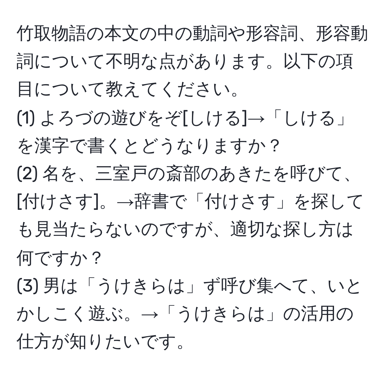 竹取物語の本文の中の動詞や形容詞、形容動詞について不明な点があります。以下の項目について教えてください。  
(1) よろづの遊びをぞ[しける]→「しける」を漢字で書くとどうなりますか？  
(2) 名を、三室戸の斎部のあきたを呼びて、[付けさす]。→辞書で「付けさす」を探しても見当たらないのですが、適切な探し方は何ですか？  
(3) 男は「うけきらは」ず呼び集へて、いとかしこく遊ぶ。→「うけきらは」の活用の仕方が知りたいです。