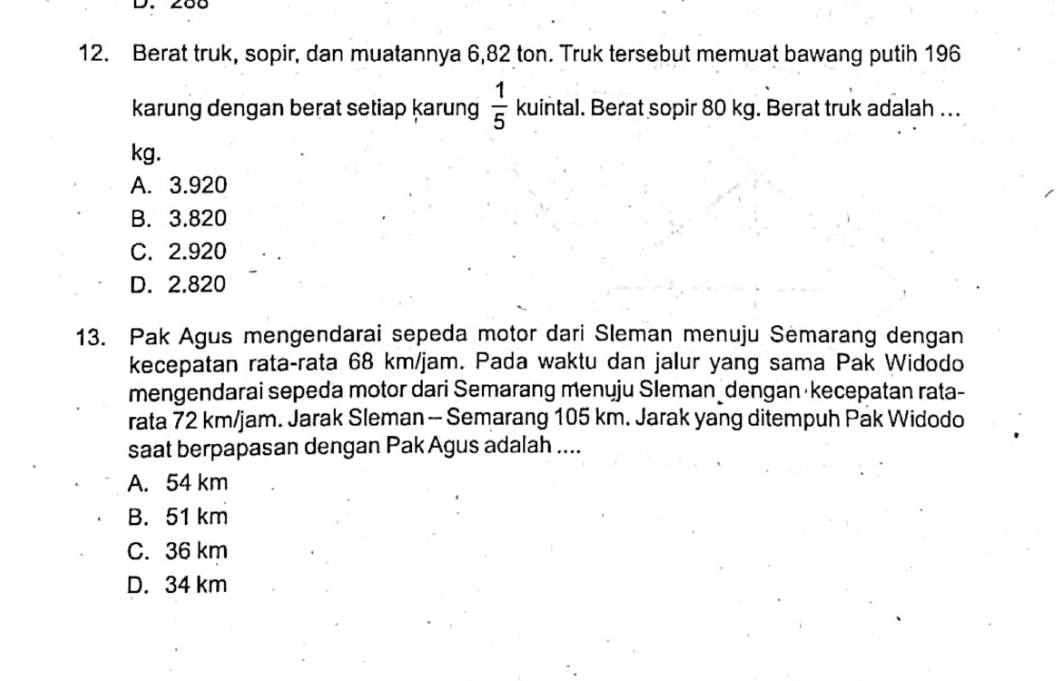 Berat truk, sopir, dan muatannya 6,82 ton. Truk tersebut memuat bawang putih 196
karung dengan berat setiap karung  1/5  kuintal . Berat sopir 80 kg. Berat truk adalah ..
kg.
A. 3.920
B. 3.820
C. 2.920
D. 2.820
13. Pak Agus mengendarai sepeda motor dari Sleman menuju Semarang dengan
kecepatan rata-rata 68 km/jam. Pada waktu dan jalur yang sama Pak Widodo
mengendarai sepeda motor dari Semarang menuju Sleman dengan kecepatan rata-
rata 72 km/jam. Jarak Sleman - Semarang 105 km. Jarak yang ditempuh Pak Widodo
saat berpapasan dengan Pak Agus adalah ....
A. 54 km
B. 51 km
C. 36 km
D. 34 km