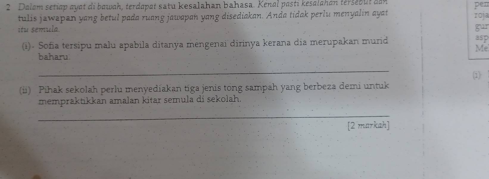 Dalam setiap ayat di bawah, terdapat satu kesalahan bahasa. Kenal pasti kesalahan tersebut dan pen 
tulis jawepan yang betul pada ruang jawapan yang disediakan. 'Anda tidak perlu menyalin ayat roja 
itu semula. gur 
(i). Sofia tersipu malu apabila ditanýa mėngenai dirinya kerana dia merupakan murid 
asp 
Me 
baharu: 
_ 
(i) 
(i) Pihak sekolah perlu menyediakan tiga jenis tong sampah yang berbeza demi untuk 
mempraktikkan amalan kitar semula di sekolah. 
_ 
[2 markah]