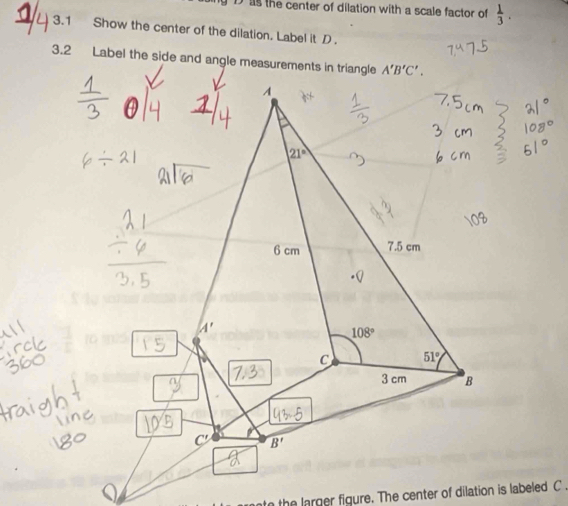 as the center of dilation with a scale factor of  1/3 .
a1 3.1 Show the center of the dilation. Label it D.
3.2 Label the side and angle measurements in triangle
o the larger figure. The center of dilation is labeled C .