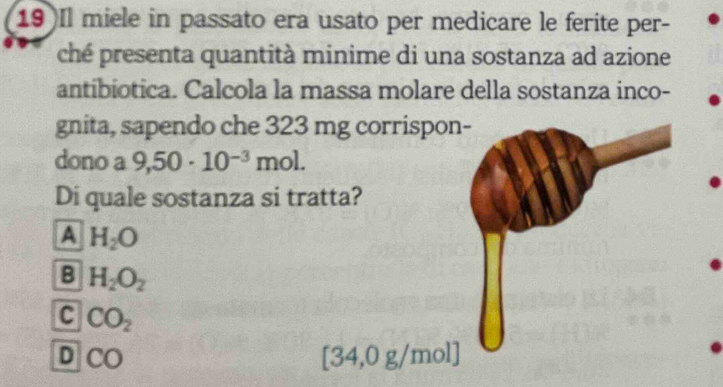 19)Il miele in passato era usato per medicare le ferite per-
ché presenta quantità minime di una sostanza ad azione
antibiotica. Calcola la massa molare della sostanza inco-
gnita, sapendo che 323 mg corrispon
dono a 9,50· 10^(-3) mol.
Di quale sostanza si tratta?
A H_2O
B H_2O_2
C CO_2
D CO [34,0 g/mol]