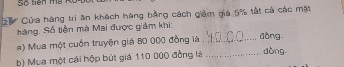 Số tiên ma Ro-b 
ự Cửa hàng tri ân khách hàng bằng cách giảm giá 5% tất cả các mặt 
hàng. Số tiền mà Mai được giảm khi: 
a) Mua một cuốn truyện giá 80 000 đồng là_ 
đồng. 
b) Mua một cái hộp bút giá 110 000 đồng là_ 
đồng.