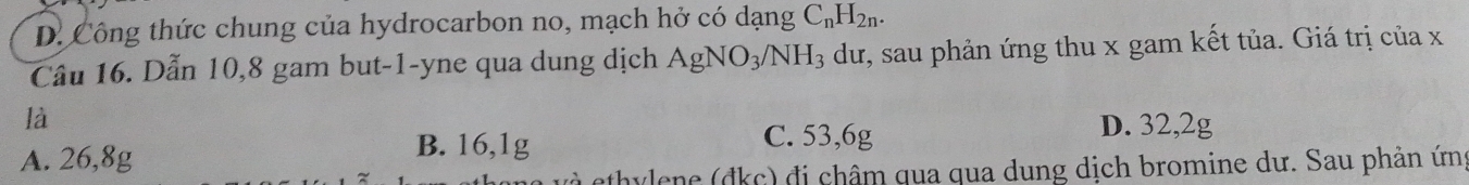 D. Công thức chung của hydrocarbon no, mạch hở có dạng C_nH_2n. 
Câu 16. Dẫn 10, 8 gam but -1 -yne qua dung dịch AgNO_3/NH_3 dư, sau phản ứng thu x gam kết tủa. Giá trị của x
là
D. 32,2g
A. 26,8g B. 16,1g
C. 53,6g
à ethylene (đkc) đi châm qua qua dung dịch bromine dư. Sau phản ứn