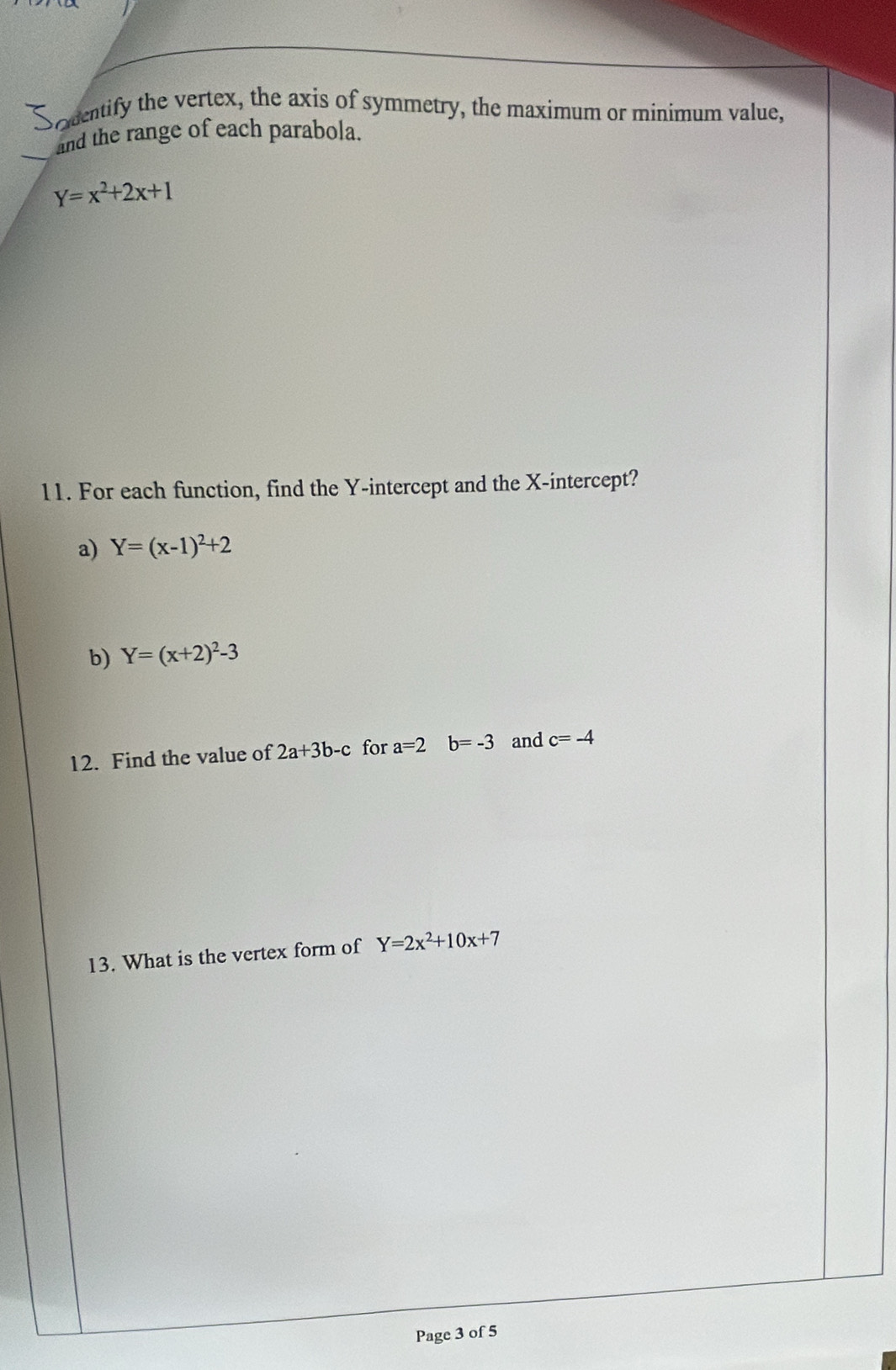 Sodentify the vertex, the axis of symmetry, the maximum or minimum value, 
_and the range of each parabola.
Y=x^2+2x+1
11. For each function, find the Y-intercept and the X-intercept? 
a) Y=(x-1)^2+2
b) Y=(x+2)^2-3
12. Find the value of 2a+3b-c for a=2b=-3 and c=-4
13. What is the vertex form of Y=2x^2+10x+7
Page 3 of 5