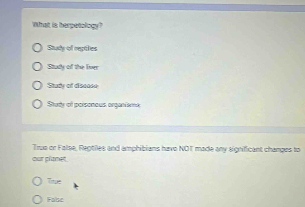 What is herpetology?
Study of reptiles
Study of the liver
Study of disease
Study of poisonous organisms
True or False, Reptiles and amphibians have NOT made any significant changes to
our planet.
True
Falise