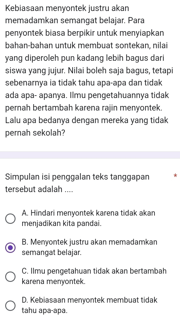 Kebiasaan menyontek justru akan
memadamkan semangat belajar. Para
penyontek biasa berpikir untuk menyiapkan
bahan-bahan untuk membuat sontekan, nilai
yang diperoleh pun kadang lebih bagus dari
siswa yang jujur. Nilai boleh saja bagus, tetapi
sebenarnya ia tidak tahu apa-apa dan tidak
ada apa- apanya. Ilmu pengetahuannya tidak
pernah bertambah karena rajin menyontek.
Lalu apa bedanya dengan mereka yang tidak
pernah sekolah?
Simpulan isi penggalan teks tanggapan *
tersebut adalah ....
A. Hindari menyontek karena tidak akan
menjadikan kita pandai.
B. Menyontek justru akan memadamkan
semangat belajar.
C. Ilmu pengetahuan tidak akan bertambah
karena menyontek.
D. Kebiasaan menyontek membuat tidak
tahu apa-apa.