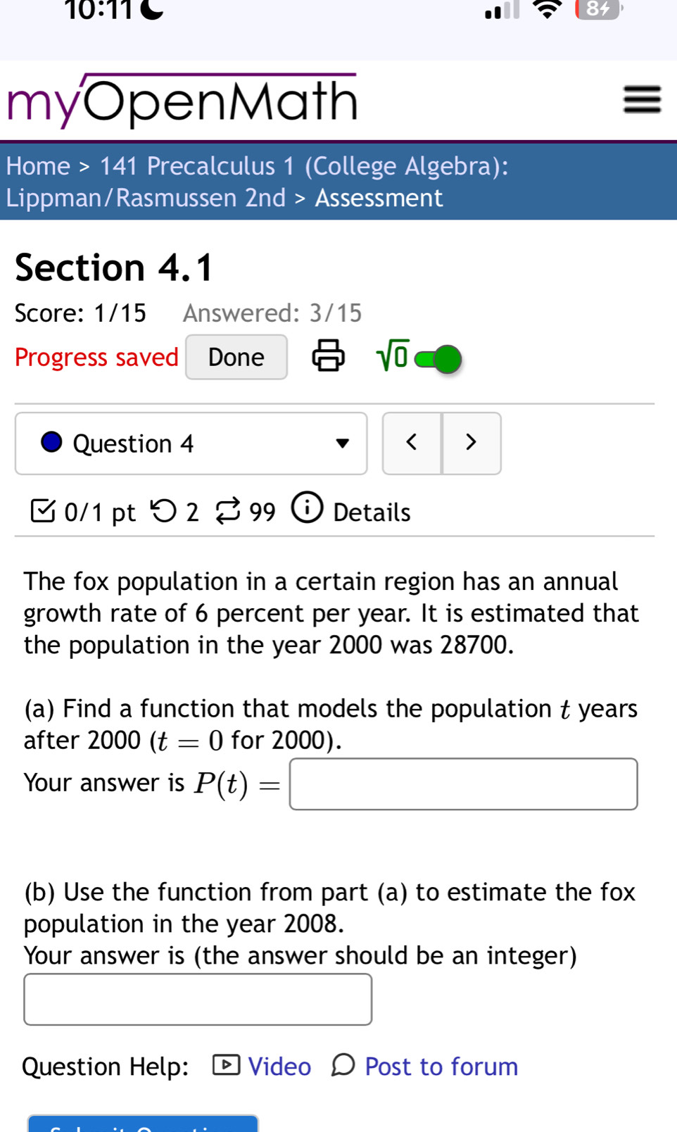 10:11 
84 
myOpenMath 
Home >141 Precalculus 1 (College Algebra): 
Lippman/Rasmussen 2nd> Assessment 
Section 4.1 
Score: 1/15 Answered: 3/15 
Progress saved Done sqrt(0) 
Question 4 < > 
[ 0/1 pt つ 2 % 99 Details 
The fox population in a certain region has an annual 
growth rate of 6 percent per year. It is estimated that 
the population in the year 2000 was 28700. 
(a) Find a function that models the population t years
after 2000(t=0 for 2000). 
Your answer is P(t)=□
(b) Use the function from part (a) to estimate the fox 
population in the year 2008. 
Your answer is (the answer should be an integer) 
Question Help: Video O Post to forum