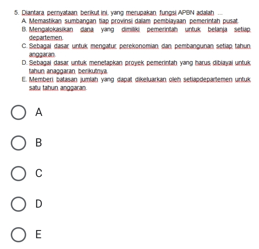 Diantara pernyataan berikut ini, yang merupakan fungsi APBN adalah ...
A. Memastikan sumbangan tiap provinsi dalam pembiayaan pemerintah pusat.
B. Mengalokasikan dana yang dimiliki pemerintah untuk belanja setiap
departemen
C. Sebagai dasar untuk mengatur perekonomian dan pembangunan setiap tahun
anggaran.
D. Sebagai dasar untuk menetapkan proyek pemerintah yang harus dibiayai untuk
tahun anaggaran berikutnya.
E. Memberi batasan jumlah yang dapat dikeluarkan oleh setiapdepartemen untuk
satu tahun anggaran.
A
B
C
D
E